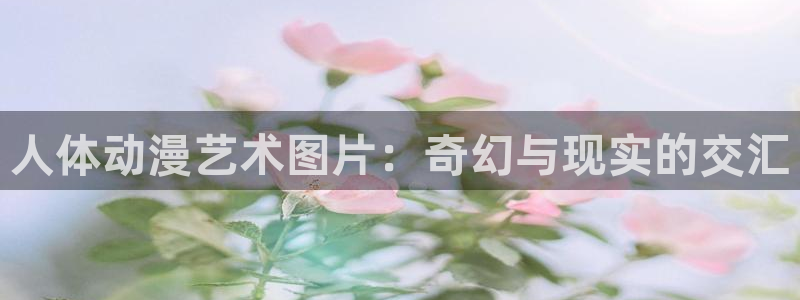 漫画里番在线：人体动漫艺术图片：奇幻与现实的交汇
